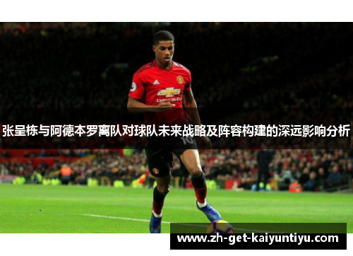 张呈栋与阿德本罗离队对球队未来战略及阵容构建的深远影响分析