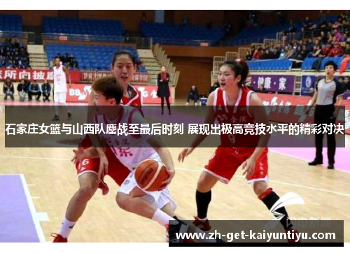 石家庄女篮与山西队鏖战至最后时刻 展现出极高竞技水平的精彩对决