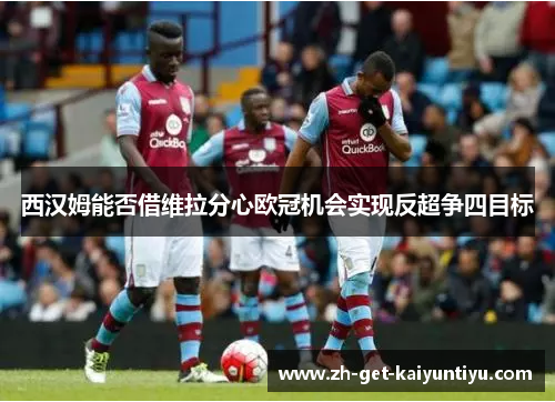 西汉姆能否借维拉分心欧冠机会实现反超争四目标 西汉姆能否借维拉分心欧冠机会实现反超争四目标