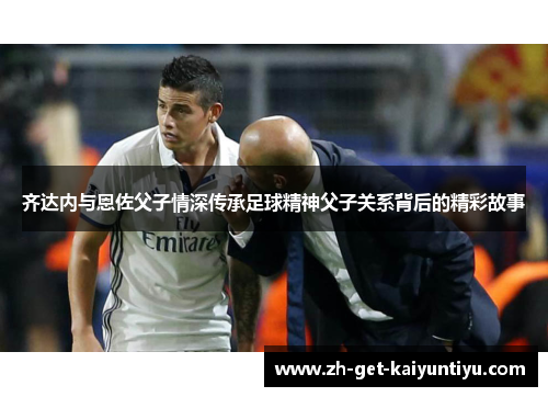 齐达内与恩佐父子情深传承足球精神父子关系背后的精彩故事