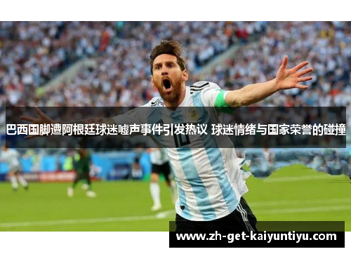 巴西国脚遭阿根廷球迷嘘声事件引发热议 球迷情绪与国家荣誉的碰撞