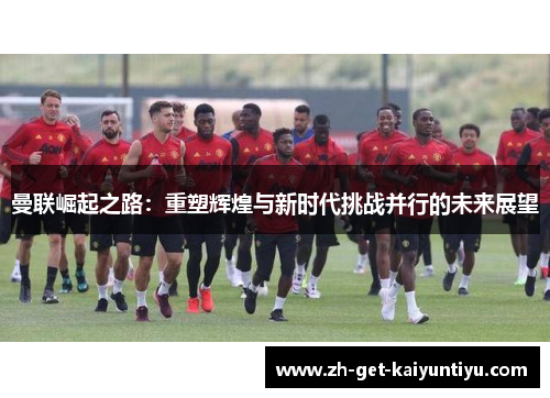 曼联崛起之路：重塑辉煌与新时代挑战并行的未来展望
