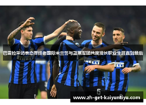 巴雷拉采访表态愿终老国际米兰誓与蓝黑军团共度漫长职业生涯直到最后 巴雷拉采访表态愿终老国际米兰誓与蓝黑军团共度漫长职业生涯直到最后