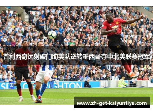 普利西奇远射破门助美队逆转墨西哥夺中北美联赛冠军