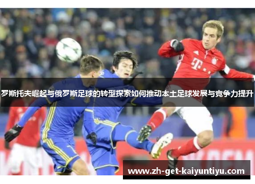 罗斯托夫崛起与俄罗斯足球的转型探索如何推动本土足球发展与竞争力提升 罗斯托夫崛起与俄罗斯足球的转型探索如何推动本土足球发展与竞争力提升