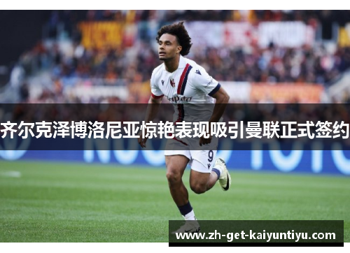 齐尔克泽博洛尼亚惊艳表现吸引曼联正式签约 齐尔克泽博洛尼亚惊艳表现吸引曼联正式签约
